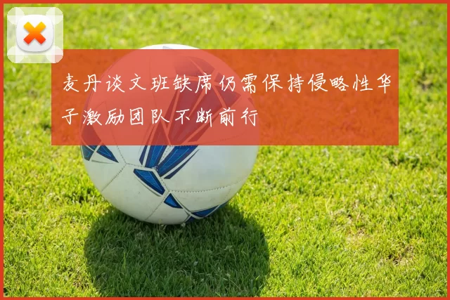 麦丹谈文班缺席仍需保持侵略性华子激励团队不断前行
