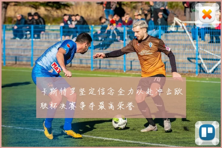 卡斯特罗坚定信念全力以赴冲击欧联杯决赛争夺最高荣誉