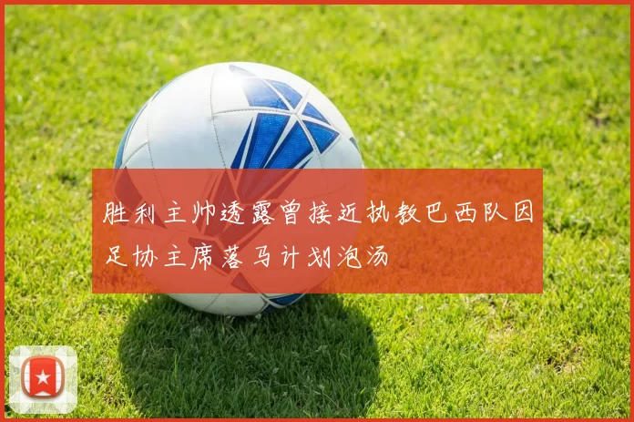 胜利主帅透露曾接近执教巴西队因足协主席落马计划泡汤