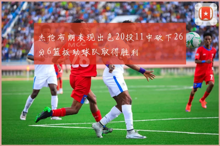 杰伦布朗表现出色20投11中砍下26分6篮板助球队取得胜利