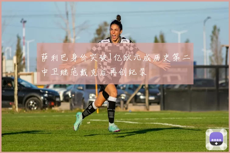 萨利巴身价突破1亿欧元成历史第二中卫继范戴克后再创纪录