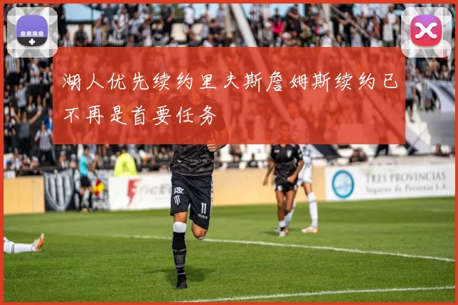湖人优先续约里夫斯詹姆斯续约已不再是首要任务