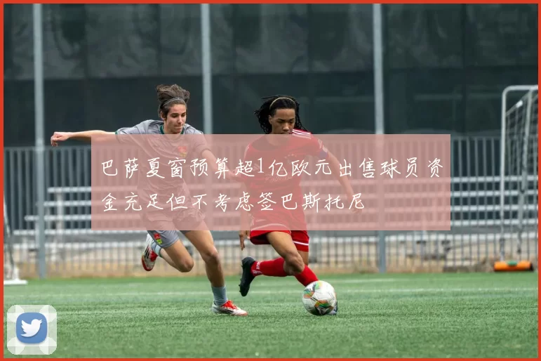 巴萨夏窗预算超1亿欧元出售球员资金充足但不考虑签巴斯托尼