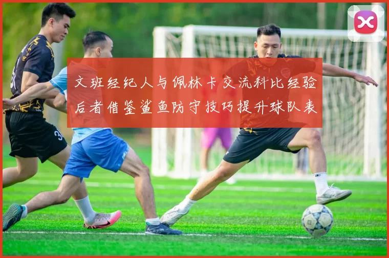 文班经纪人与佩林卡交流科比经验后者借鉴鲨鱼防守技巧提升球队表现