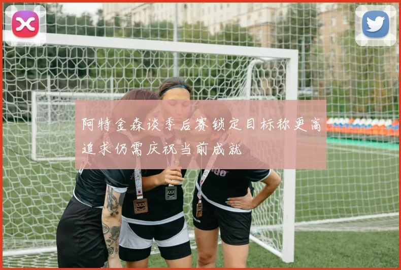 阿特金森谈季后赛锁定目标称更高追求仍需庆祝当前成就