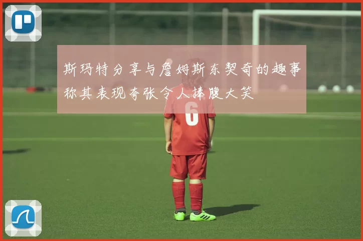 斯玛特分享与詹姆斯东契奇的趣事称其表现夸张令人捧腹大笑