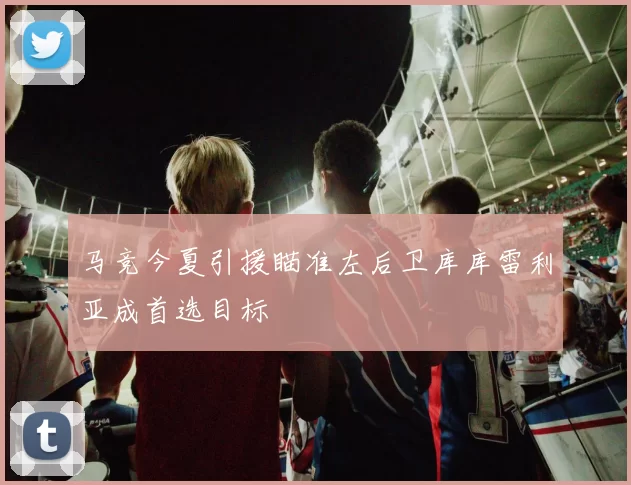 马竞今夏引援瞄准左后卫库库雷利亚成首选目标